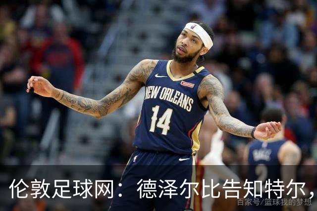 伦敦足球网：德泽尔比告知特尔，他下赛季将会得到重用